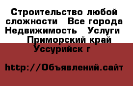 Строительство любой сложности - Все города Недвижимость » Услуги   . Приморский край,Уссурийск г.